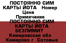 ПОСТОЯННО СИМ-КАРТЫ ЙОТА › Номер ­ 1 › Цена ­ 600 › Примечание ­ ПОСТОЯННО СИМ-КАРТЫ ЙОТА БЕЗЛИМИТ  - Кемеровская обл., Кемерово г. Сотовые телефоны и связь » Продам sim-карты и номера   . Кемеровская обл.